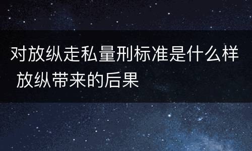 对放纵走私量刑标准是什么样 放纵带来的后果