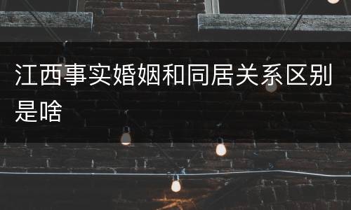 江西事实婚姻和同居关系区别是啥