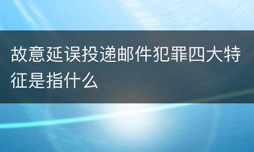 故意延误投递邮件犯罪四大特征是指什么
