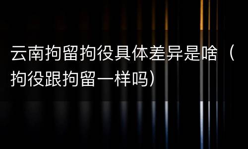 云南拘留拘役具体差异是啥（拘役跟拘留一样吗）