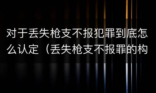 对于丢失枪支不报犯罪到底怎么认定（丢失枪支不报罪的构成要件）