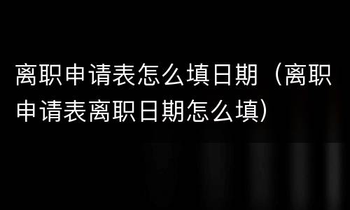离职申请表怎么填日期（离职申请表离职日期怎么填）