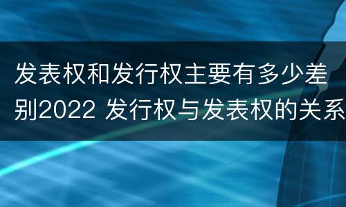 发表权和发行权主要有多少差别2022 发行权与发表权的关系