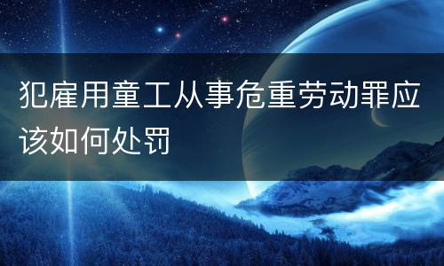 犯雇用童工从事危重劳动罪应该如何处罚