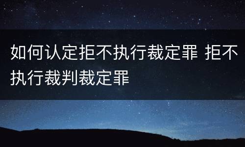 如何认定拒不执行裁定罪 拒不执行裁判裁定罪
