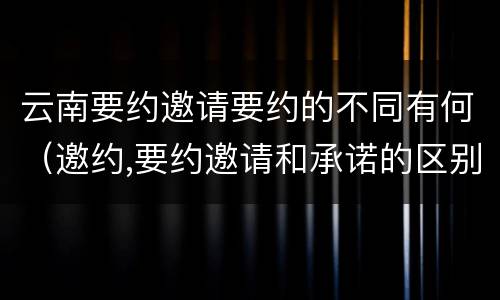 云南要约邀请要约的不同有何（邀约,要约邀请和承诺的区别）
