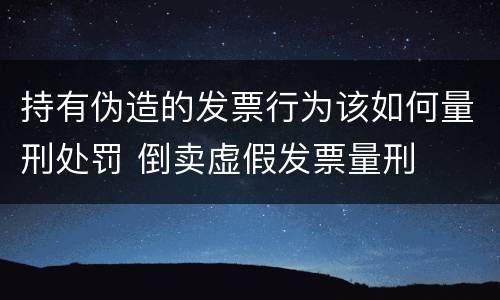 持有伪造的发票行为该如何量刑处罚 倒卖虚假发票量刑
