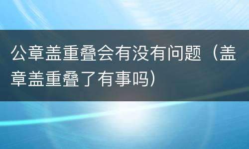 公章盖重叠会有没有问题（盖章盖重叠了有事吗）