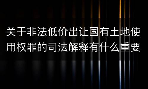 关于非法低价出让国有土地使用权罪的司法解释有什么重要规定