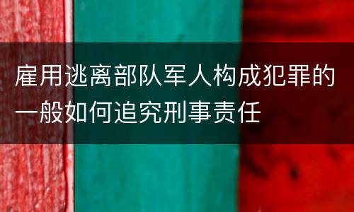 雇用逃离部队军人构成犯罪的一般如何追究刑事责任