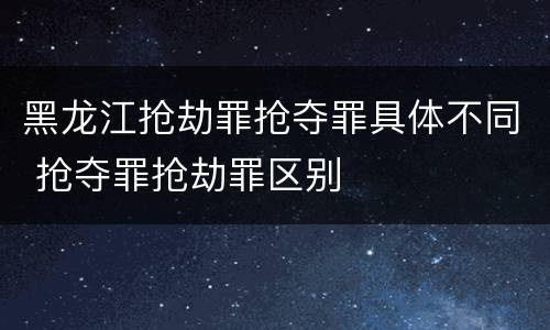 黑龙江抢劫罪抢夺罪具体不同 抢夺罪抢劫罪区别