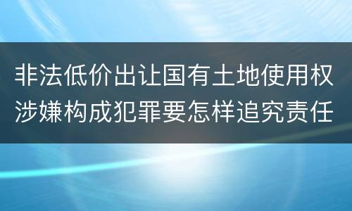 非法低价出让国有土地使用权涉嫌构成犯罪要怎样追究责任