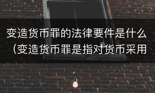 变造货币罪的法律要件是什么（变造货币罪是指对货币采用什么方法）