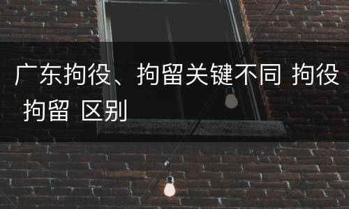 广东拘役、拘留关键不同 拘役 拘留 区别