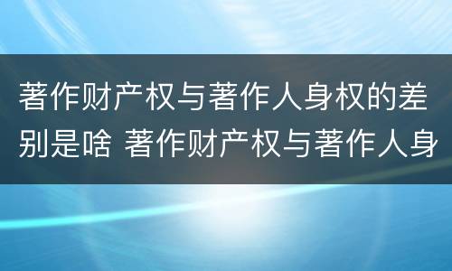 著作财产权与著作人身权的差别是啥 著作财产权与著作人身权的差别是啥