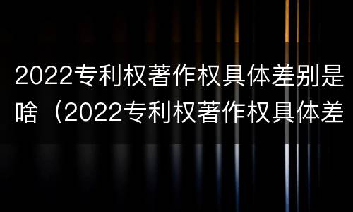 2022专利权著作权具体差别是啥（2022专利权著作权具体差别是啥呢）