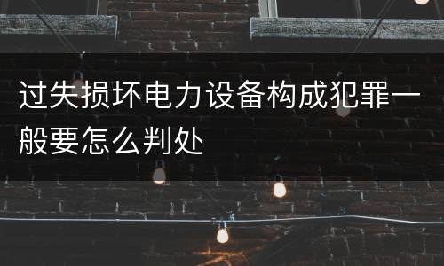 过失损坏电力设备构成犯罪一般要怎么判处