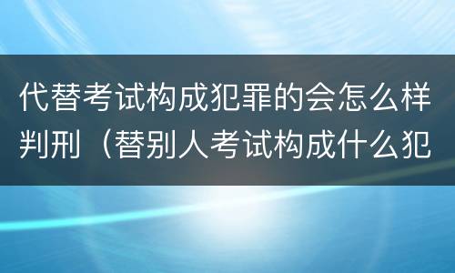 代替考试构成犯罪的会怎么样判刑（替别人考试构成什么犯罪）