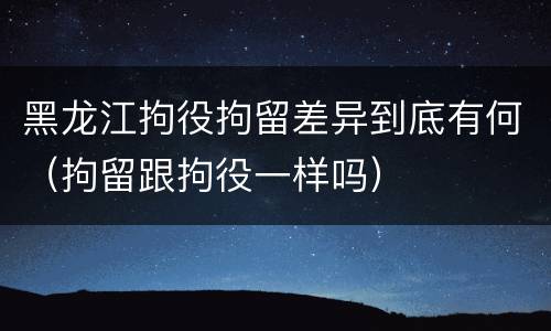 黑龙江拘役拘留差异到底有何（拘留跟拘役一样吗）