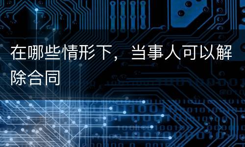 在哪些情形下，当事人可以解除合同