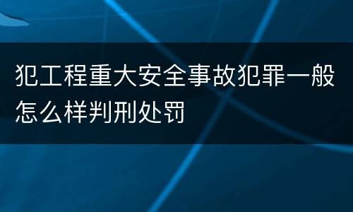 犯工程重大安全事故犯罪一般怎么样判刑处罚