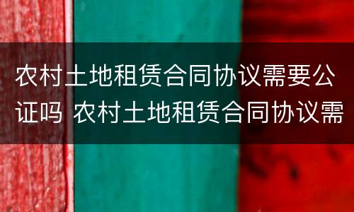 农村土地租赁合同协议需要公证吗 农村土地租赁合同协议需要公证吗