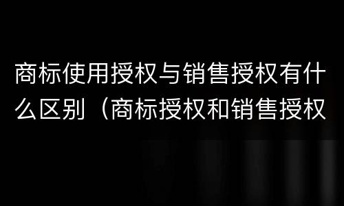 商标使用授权与销售授权有什么区别（商标授权和销售授权）