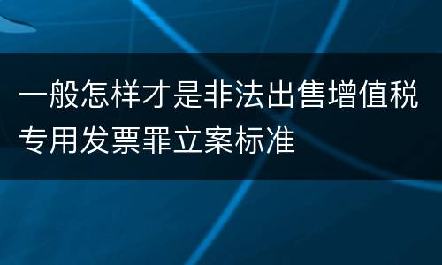 一般怎样才是非法出售增值税专用发票罪立案标准