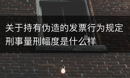 关于持有伪造的发票行为规定刑事量刑幅度是什么样