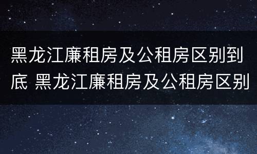 黑龙江廉租房及公租房区别到底 黑龙江廉租房及公租房区别到底在哪