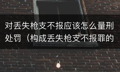 对丢失枪支不报应该怎么量刑处罚（构成丢失枪支不报罪的行为）