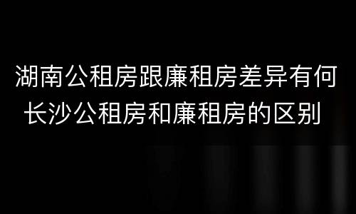 湖南公租房跟廉租房差异有何 长沙公租房和廉租房的区别