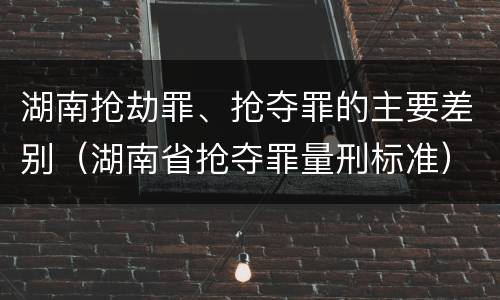 湖南抢劫罪、抢夺罪的主要差别（湖南省抢夺罪量刑标准）