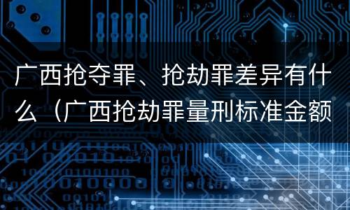 广西抢夺罪、抢劫罪差异有什么（广西抢劫罪量刑标准金额）