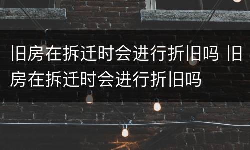 旧房在拆迁时会进行折旧吗 旧房在拆迁时会进行折旧吗