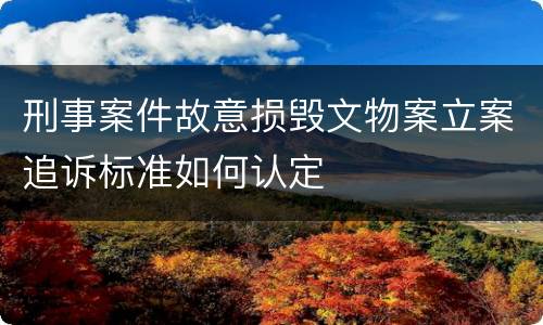 刑事案件故意损毁文物案立案追诉标准如何认定