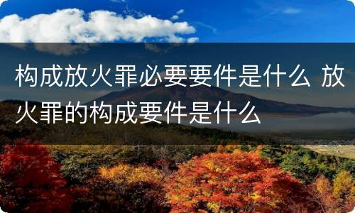 构成放火罪必要要件是什么 放火罪的构成要件是什么