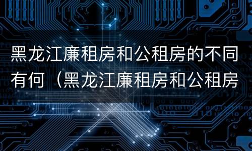 黑龙江廉租房和公租房的不同有何（黑龙江廉租房和公租房的不同有何区别）