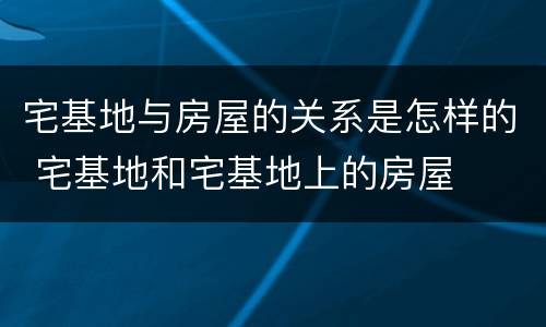 宅基地与房屋的关系是怎样的 宅基地和宅基地上的房屋