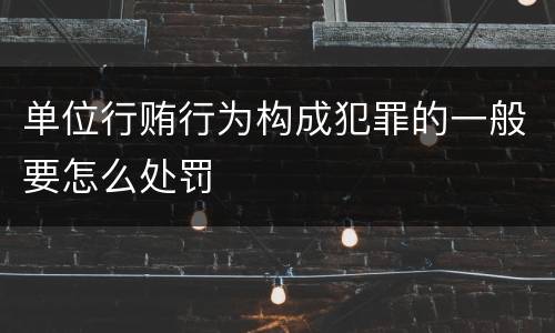 单位行贿行为构成犯罪的一般要怎么处罚