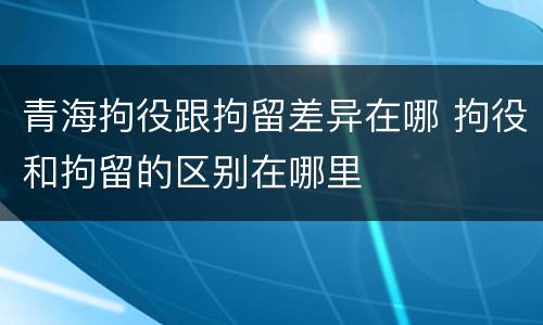 青海拘役跟拘留差异在哪 拘役和拘留的区别在哪里