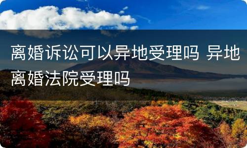 离婚诉讼可以异地受理吗 异地离婚法院受理吗