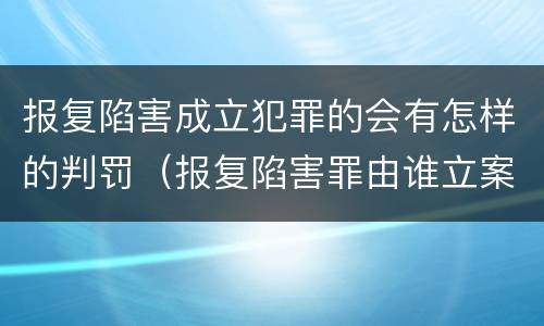 报复陷害成立犯罪的会有怎样的判罚（报复陷害罪由谁立案）