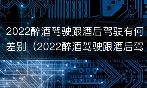 2022醉酒驾驶跟酒后驾驶有何差别（2022醉酒驾驶跟酒后驾驶有何差别呢）