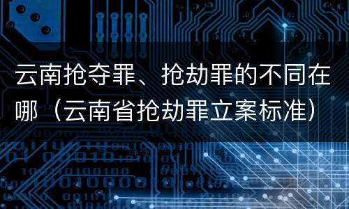 云南抢夺罪、抢劫罪的不同在哪（云南省抢劫罪立案标准）