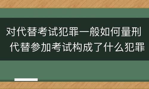 对代替考试犯罪一般如何量刑 代替参加考试构成了什么犯罪
