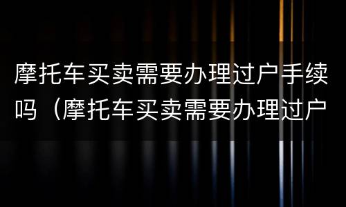 摩托车买卖需要办理过户手续吗（摩托车买卖需要办理过户手续吗多少钱）