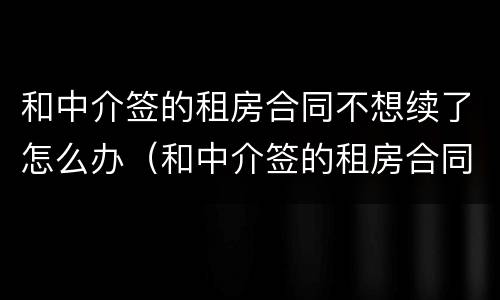 和中介签的租房合同不想续了怎么办（和中介签的租房合同不想续了怎么办呢）