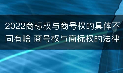 2022商标权与商号权的具体不同有啥 商号权与商标权的法律冲突与解决