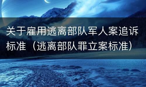 关于雇用逃离部队军人案追诉标准（逃离部队罪立案标准）